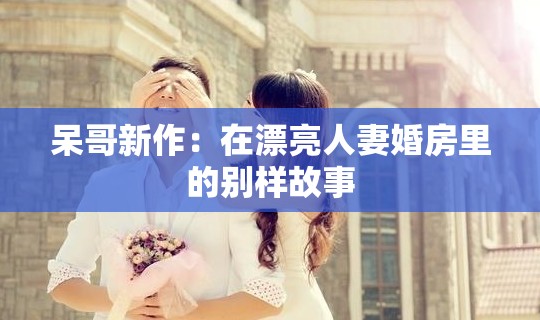 呆哥新作：在漂亮人妻婚房里的別樣故事