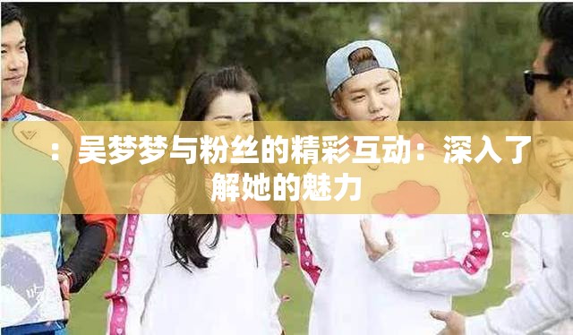 ：吳夢(mèng)夢(mèng)與粉絲的精彩互動(dòng)：深入了解她的魅力