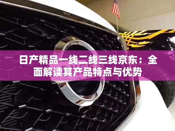 日產(chǎn)精品一線二線三線京東：全面解讀其產(chǎn)品特點(diǎn)與優(yōu)勢(shì)
