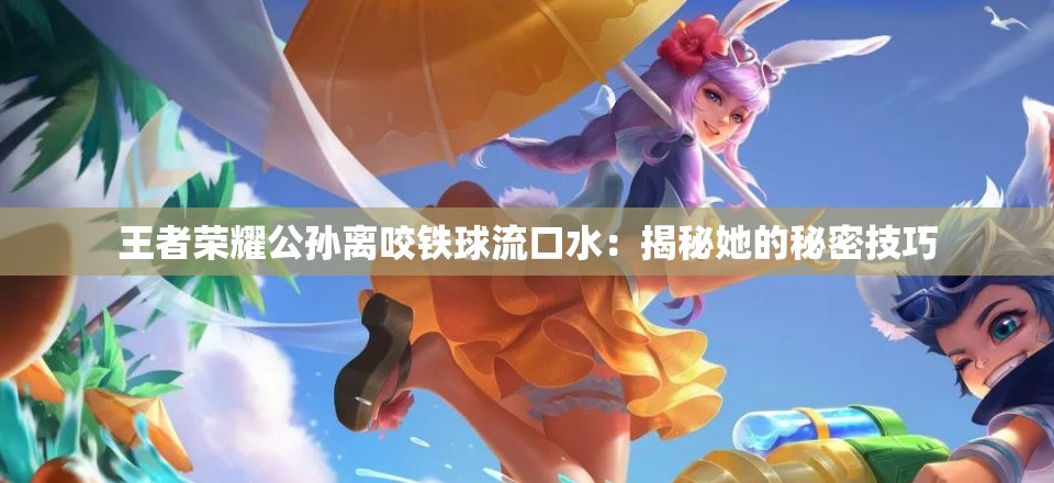 王者榮耀公孫離咬鐵球流口水：揭秘她的秘密技巧