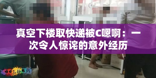 真空下樓取快遞被C嗯?。阂淮瘟钊梭@詫的意外經(jīng)歷