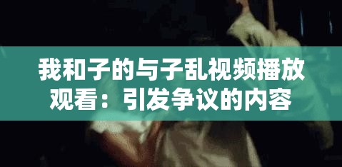 我和子的與子亂視頻播放觀看：引發(fā)爭議的內(nèi)容