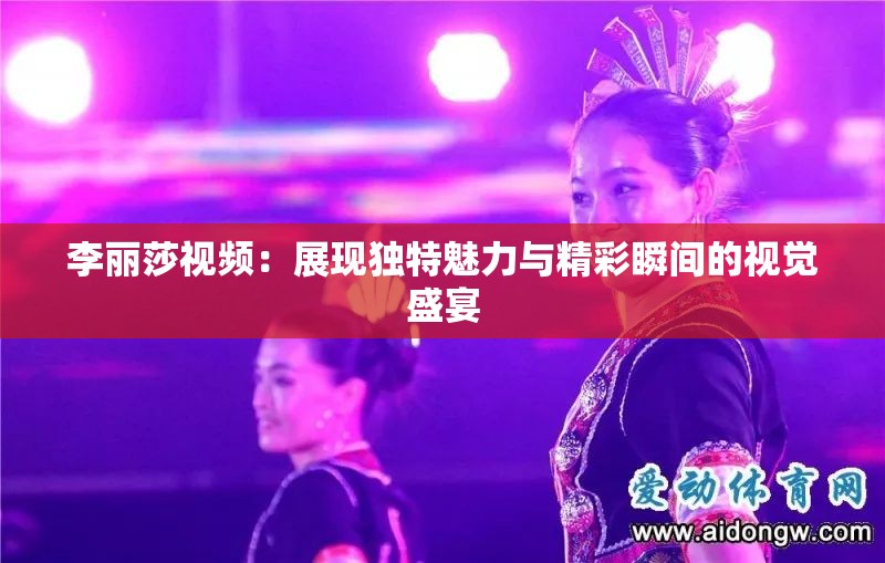 李麗莎視頻：展現(xiàn)獨特魅力與精彩瞬間的視覺盛宴
