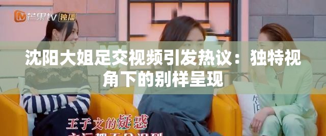 沈陽大姐足交視頻引發(fā)熱議：獨特視角下的別樣呈現(xiàn)