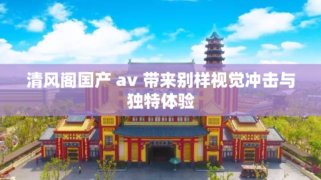 清風閣國產 av 帶來別樣視覺沖擊與獨特體驗