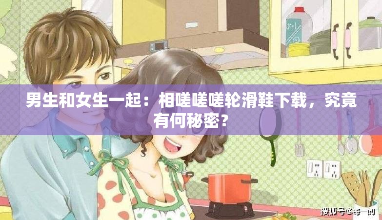 男生和女生一起：相嗟嗟嗟輪滑鞋下載，究竟有何秘密？