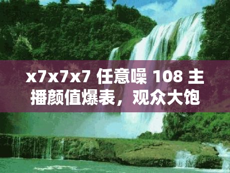 x7x7x7 任意噪 108 主播顏值爆表，觀眾大飽眼福