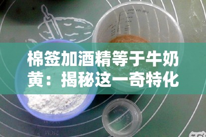 棉簽加酒精等于牛奶黃：揭秘這一奇特化學(xué)現(xiàn)象背后的原理