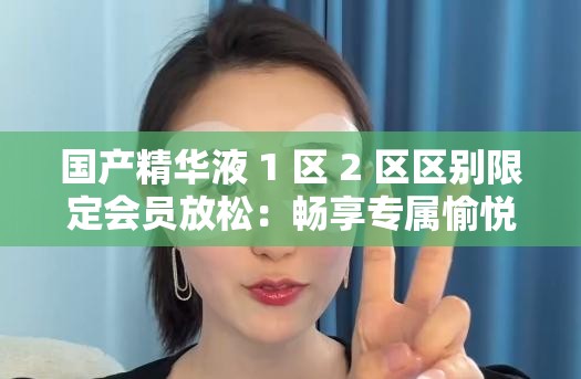 國產(chǎn)精華液 1 區(qū) 2 區(qū)區(qū)別限定會員放松：暢享專屬愉悅時光