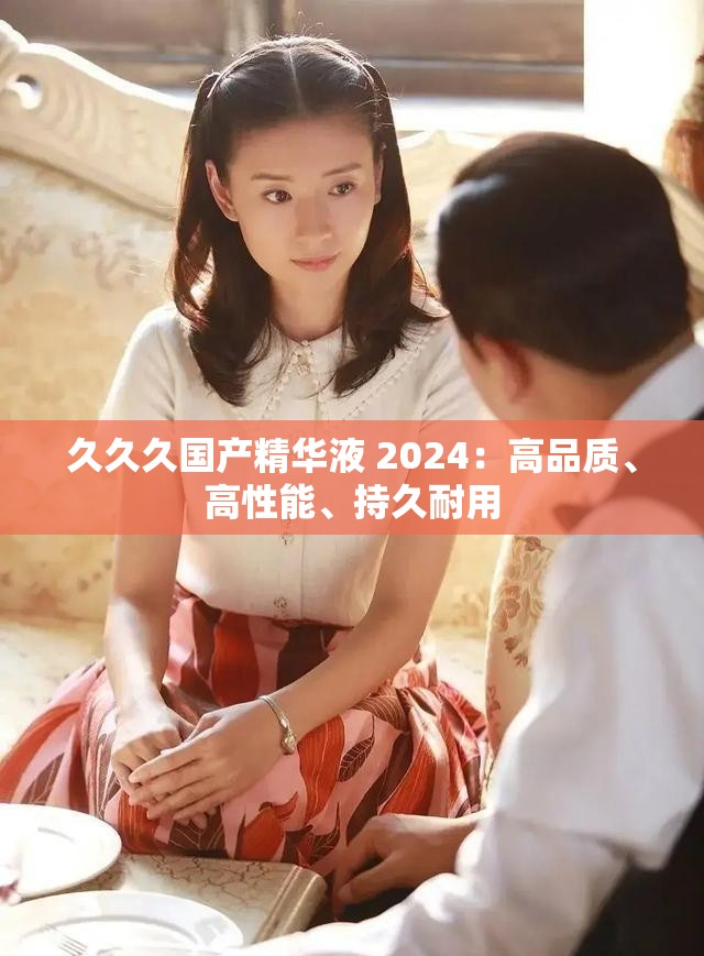 久久久國產(chǎn)精華液 2024：高品質(zhì)、高性能、持久耐用
