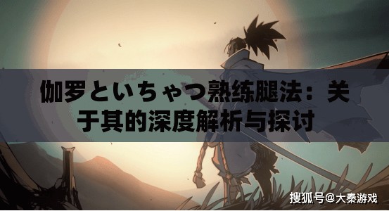伽羅といちゃつ熟練腿法：關(guān)于其的深度解析與探討