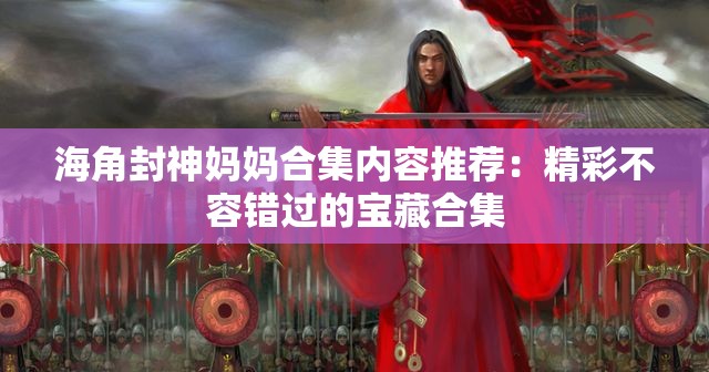 海角封神媽媽合集內(nèi)容推薦：精彩不容錯(cuò)過(guò)的寶藏合集