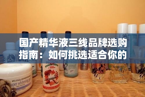 國(guó)產(chǎn)精華液三線品牌選購(gòu)指南：如何挑選適合你的護(hù)膚品