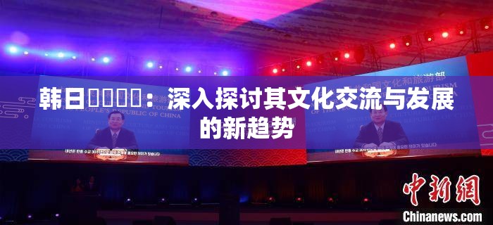 韓日乄乄乄乄：深入探討其文化交流與發(fā)展的新趨勢