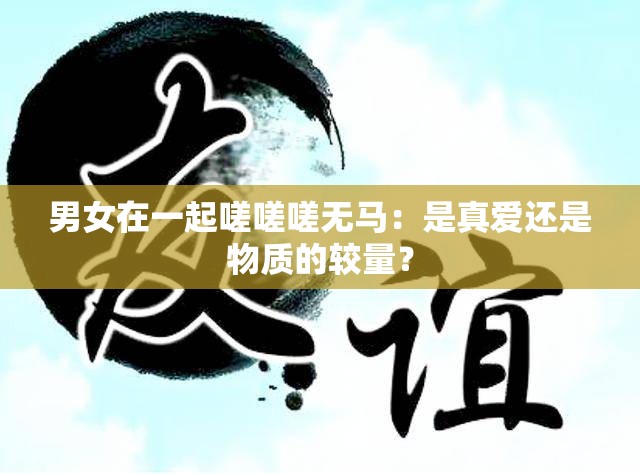 男女在一起嗟嗟嗟無馬：是真愛還是物質(zhì)的較量？