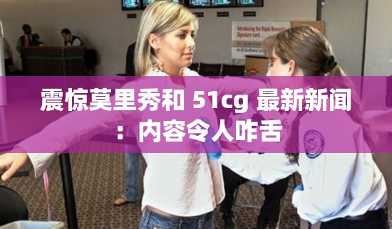震驚莫里秀和 51cg 最新新聞：內(nèi)容令人咋舌