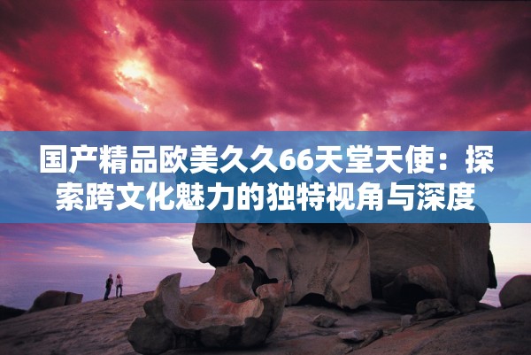 國(guó)產(chǎn)精品歐美久久66天堂天使：探索跨文化魅力的獨(dú)特視角與深度解析