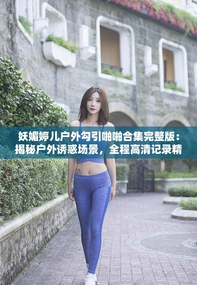 妖媚婷兒戶外勾引啪啪合集完整版：揭秘戶外誘惑場景，全程高清記錄精彩瞬間
