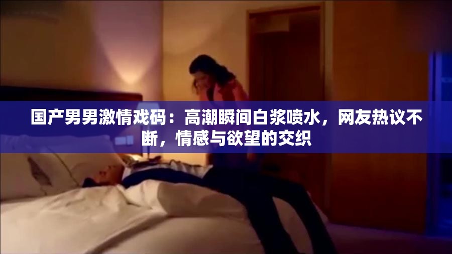 國產男男激情戲碼：高潮瞬間白漿噴水，網友熱議不斷，情感與欲望的交織