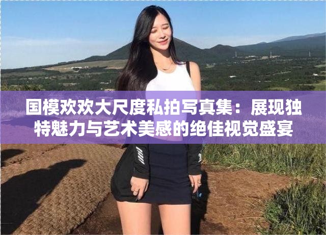 國模歡歡大尺度私拍寫真集：展現獨特魅力與藝術美感的絕佳視覺盛宴