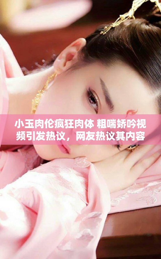 小玉肉倫瘋狂肉體 粗喘嬌吟視頻引發(fā)熱議，網(wǎng)友熱議其內(nèi)容與細節(jié)，探討背后故事與真相