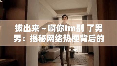 拔出來～啊你tm別 了男男：揭秘網(wǎng)絡(luò)熱梗背后的情感糾葛與幽默表達