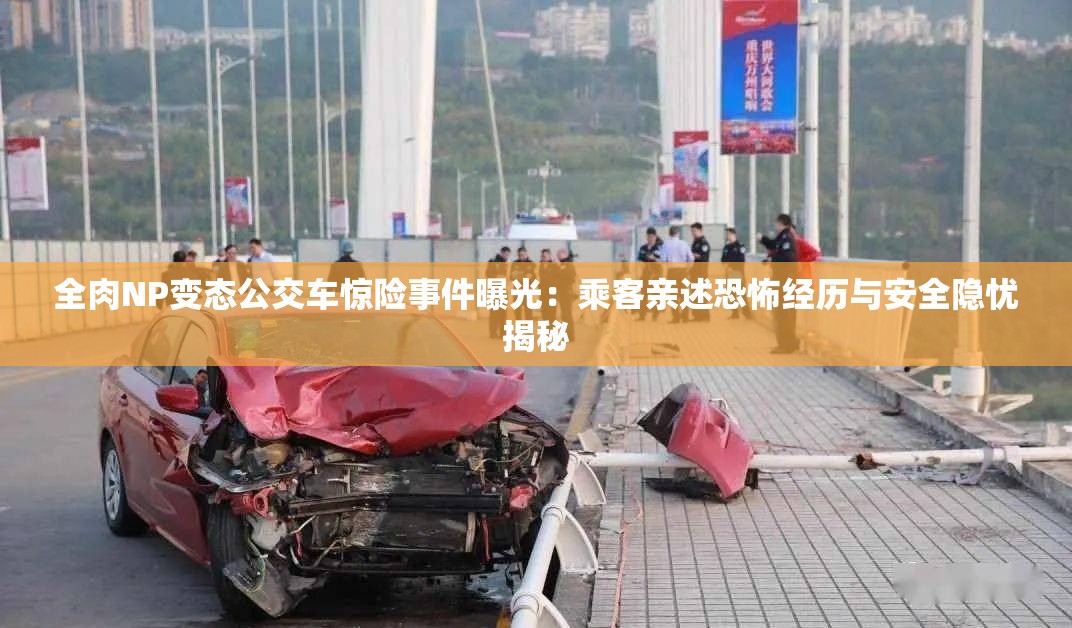 全肉NP變態(tài)公交車驚險事件曝光：乘客親述恐怖經(jīng)歷與安全隱憂揭秘