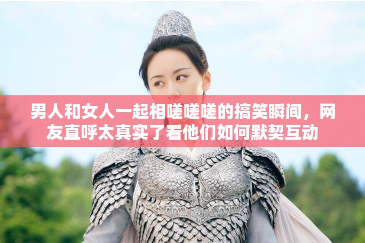男人和女人一起相嗟嗟嗟的搞笑瞬間，網(wǎng)友直呼太真實(shí)了看他們?nèi)绾文趸?dòng)