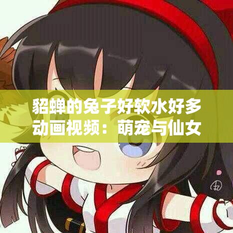 貂蟬的兔子好軟水好多動(dòng)畫視頻：萌寵與仙女的奇妙冒險(xiǎn)，畫面唯美故事感人