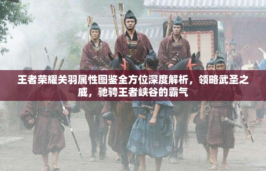 王者榮耀關(guān)羽屬性圖鑒全方位深度解析，領(lǐng)略武圣之威，馳騁王者峽谷的霸氣