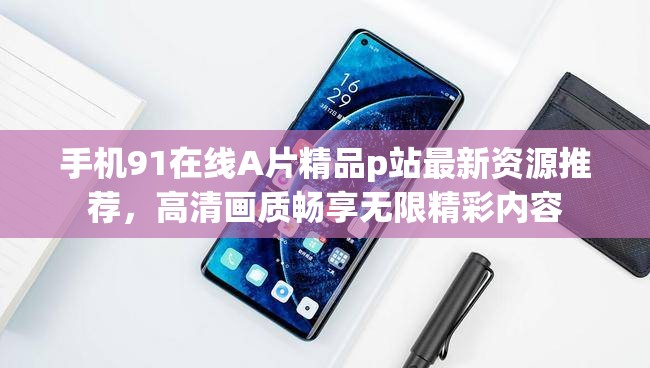 手機91在線A片精品p站最新資源推薦，高清畫質(zhì)暢享無限精彩內(nèi)容