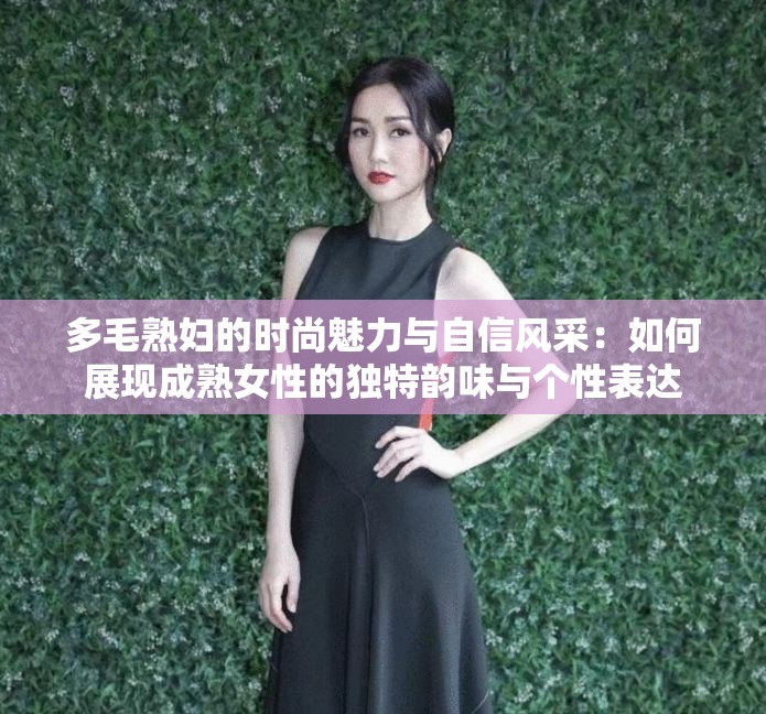 多毛熟婦的時(shí)尚魅力與自信風(fēng)采：如何展現(xiàn)成熟女性的獨(dú)特韻味與個(gè)性表達(dá)