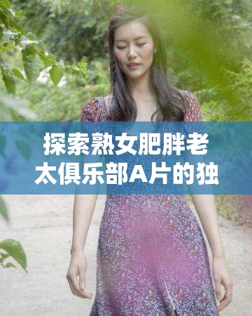 探索熟女肥胖老太俱樂部A片的獨(dú)特魅力：揭秘成人影片中的另類美學(xué)與觀眾心理