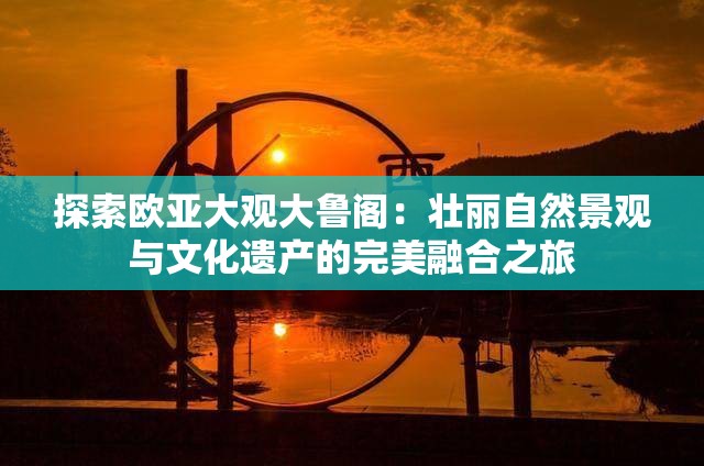 探索歐亞大觀大魯閣：壯麗自然景觀與文化遺產(chǎn)的完美融合之旅