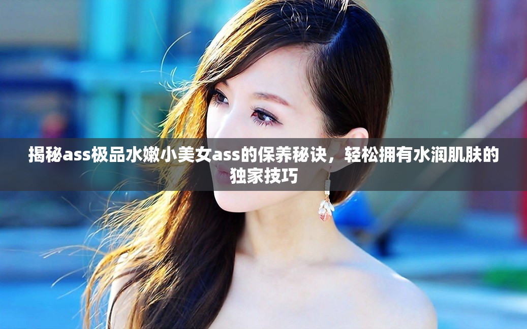 揭秘ass極品水嫩小美女a(chǎn)ss的保養(yǎng)秘訣，輕松擁有水潤(rùn)肌膚的獨(dú)家技巧