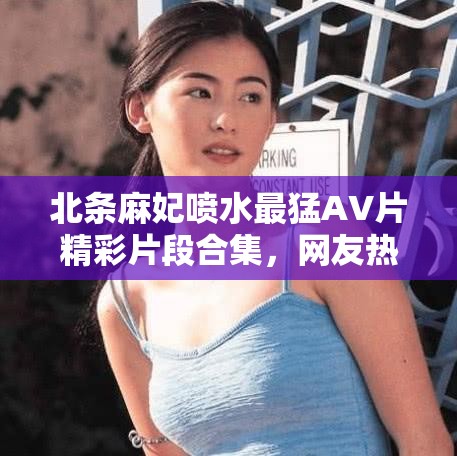 北條麻妃噴水最猛AV片精彩片段合集，網(wǎng)友熱議不斷，經(jīng)典場(chǎng)面回顧