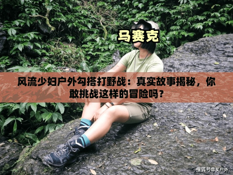 風(fēng)流少婦戶外勾搭打野戰(zhàn)：真實故事揭秘，你敢挑戰(zhàn)這樣的冒險嗎？