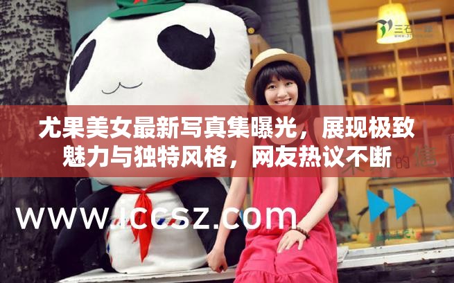 尤果美女最新寫(xiě)真集曝光，展現(xiàn)極致魅力與獨(dú)特風(fēng)格，網(wǎng)友熱議不斷