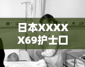 日本XXXXX69護(hù)士囗交大交事件的詳細(xì)經(jīng)過(guò)與相關(guān)背景解析，引發(fā)網(wǎng)友熱議與關(guān)注
