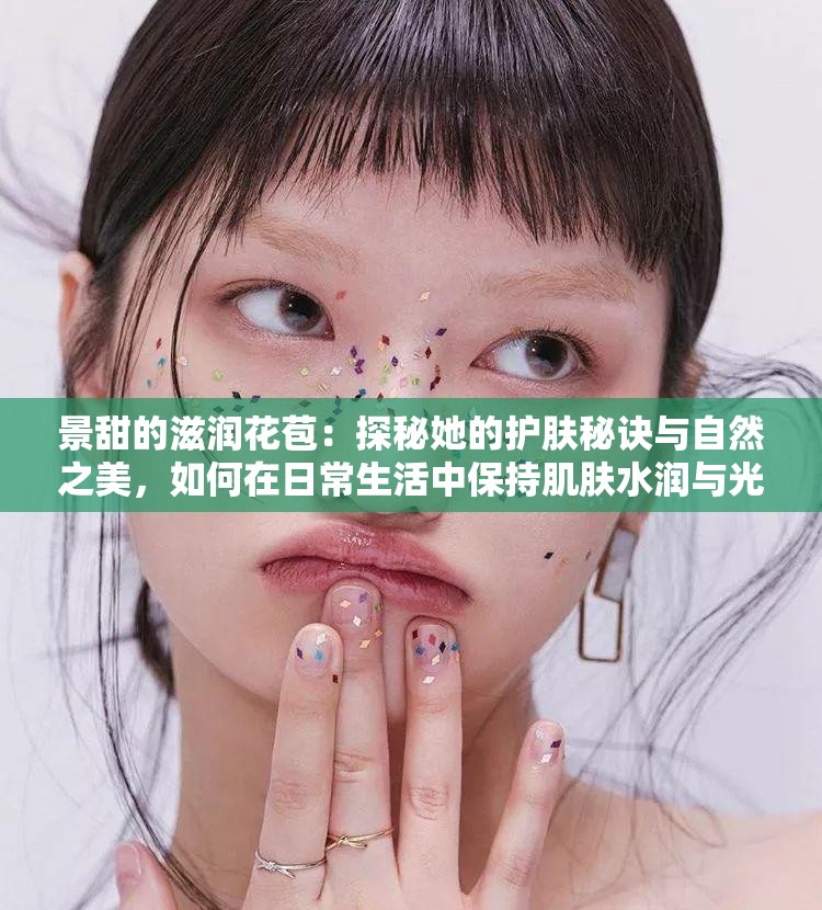 景甜的滋潤(rùn)花苞：探秘她的護(hù)膚秘訣與自然之美，如何在日常生活中保持肌膚水潤(rùn)與光彩？
