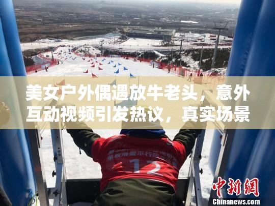 美女戶外偶遇放牛老頭，意外互動(dòng)視頻引發(fā)熱議，真實(shí)場(chǎng)景感動(dòng)無(wú)數(shù)網(wǎng)友