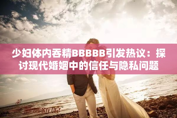 少婦體內(nèi)吞精BBBBB引發(fā)熱議：探討現(xiàn)代婚姻中的信任與隱私問(wèn)題