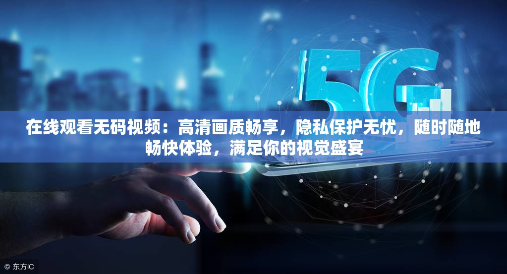 在線觀看無碼視頻：高清畫質(zhì)暢享，隱私保護無憂，隨時隨地暢快體驗，滿足你的視覺盛宴