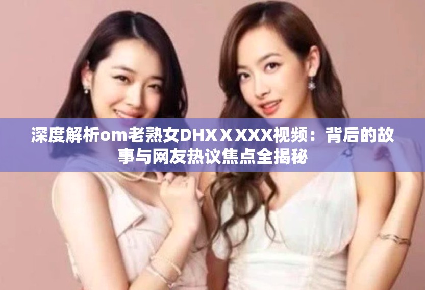 深度解析om老熟女DHXⅩXXX視頻：背后的故事與網(wǎng)友熱議焦點(diǎn)全揭秘