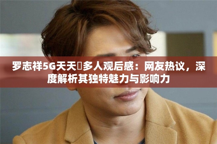 羅志祥5G天天奭多人觀后感：網(wǎng)友熱議，深度解析其獨(dú)特魅力與影響力