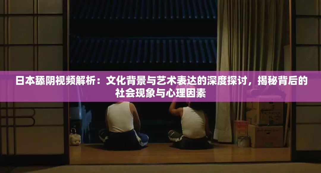 日本舔陰視頻解析：文化背景與藝術表達的深度探討，揭秘背后的社會現象與心理因素