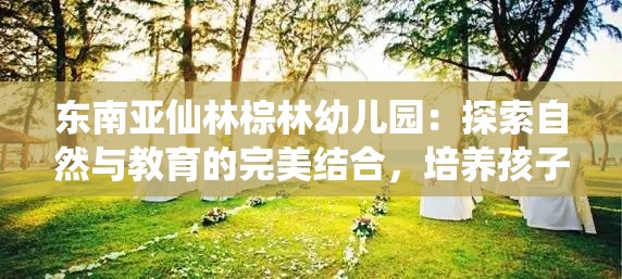 東南亞仙林棕林幼兒園：探索自然與教育的完美結(jié)合，培養(yǎng)孩子的全面發(fā)展