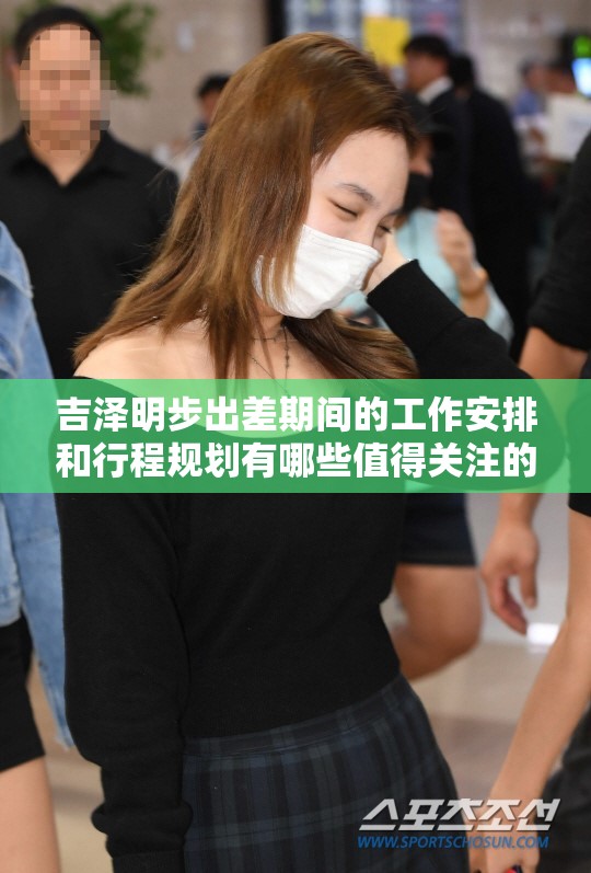 吉澤明步出差期間的工作安排和行程規(guī)劃有哪些值得關(guān)注的細(xì)節(jié)？