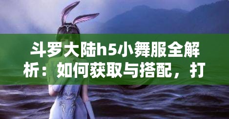 斗羅大陸h5小舞服全解析：如何獲取與搭配，打造專屬角色的獨特魅力與風格