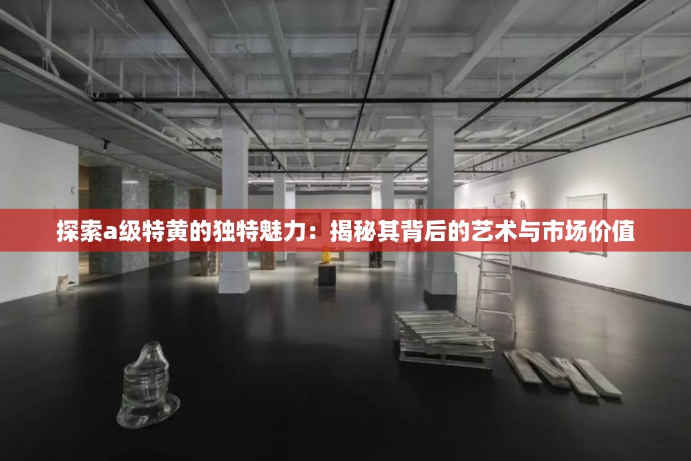 探索a級特黃的獨特魅力：揭秘其背后的藝術(shù)與市場價值